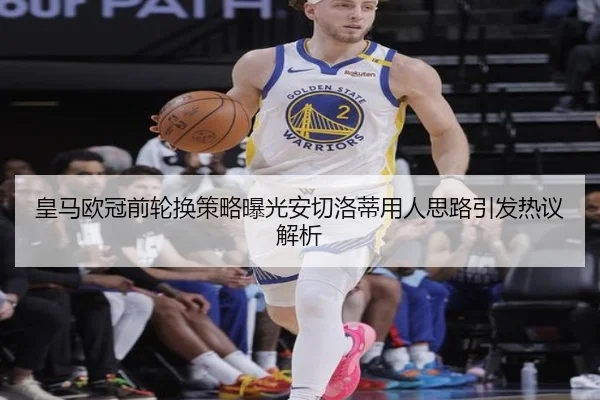 皇马欧冠前轮换策略曝光安切洛蒂用人思路引发热议解析